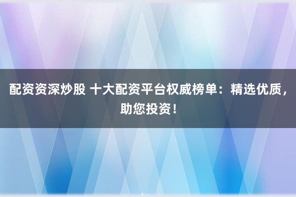 配资资深炒股 十大配资平台权威榜单：精选优质，助您投资！