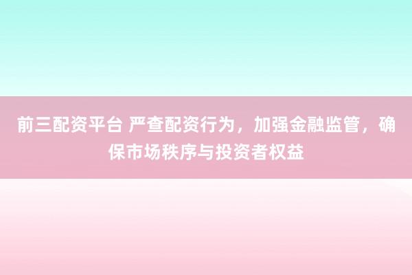 前三配资平台 严查配资行为，加强金融监管，确保市场秩序与投资者权益
