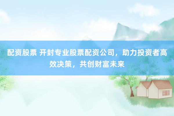 配资股票 开封专业股票配资公司，助力投资者高效决策，共创财富未来