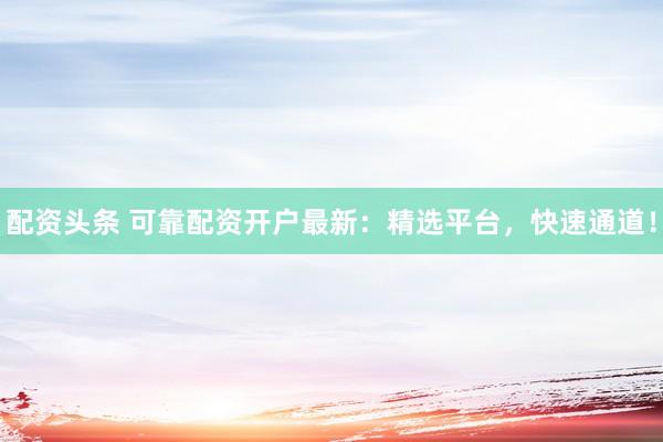 配资头条 可靠配资开户最新：精选平台，快速通道！
