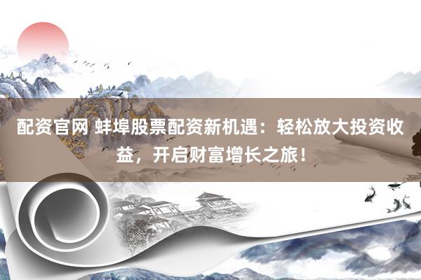 配资官网 蚌埠股票配资新机遇:轻松放大投资收益,开启财富增长之旅!