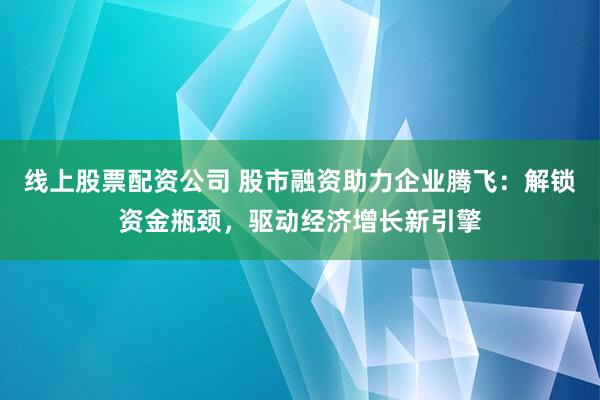 线上股票配资公司 股市融资助力企业腾飞：解锁资金瓶颈，驱动经济增长新引擎
