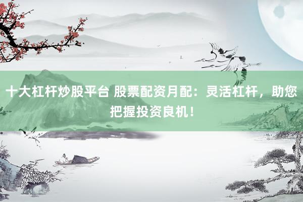 十大杠杆炒股平台 股票配资月配:灵活杠杆,助您把握投资良机!