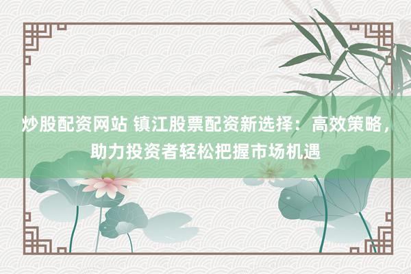 炒股配资网站 镇江股票配资新选择:高效策略,助力投资者轻松把握市场机遇