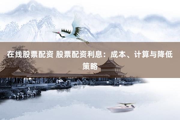 在线股票配资 股票配资利息:成本、计算与降低策略