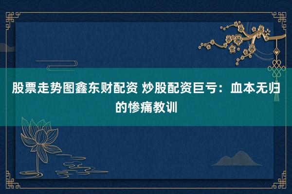 股票走势图鑫东财配资 炒股配资巨亏：血本无归的惨痛教训