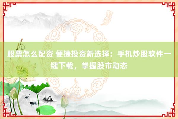 股票怎么配资 便捷投资新选择:手机炒股软件一键下载,掌握股市动态