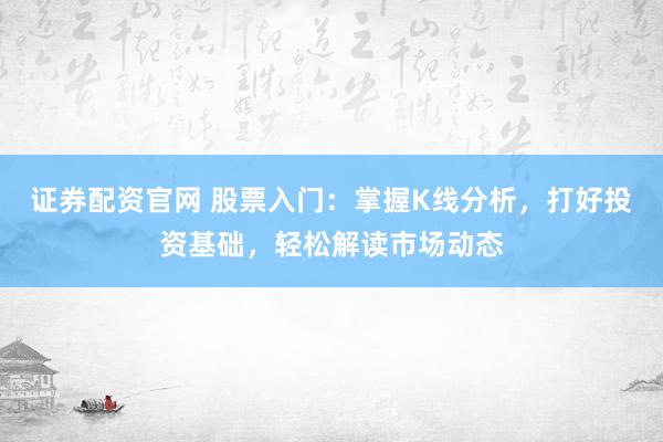 证券配资官网 股票入门:掌握K线分析,打好投资基础,轻松解读市场动态