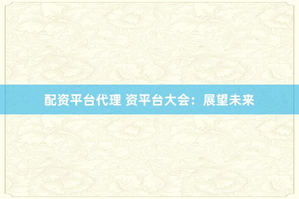 配资平台代理 资平台大会：展望未来