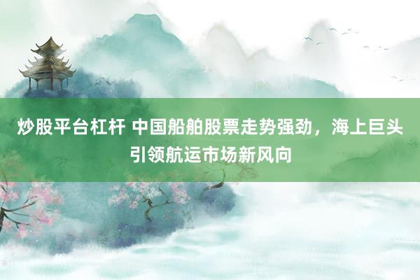 炒股平台杠杆 中国船舶股票走势强劲，海上巨头引领航运市场新风向