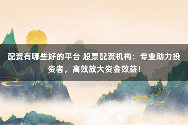 配资有哪些好的平台 股票配资机构：专业助力投资者，高效放大资金效益！