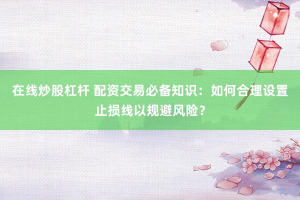 在线炒股杠杆 配资交易必备知识：如何合理设置止损线以规避风险？