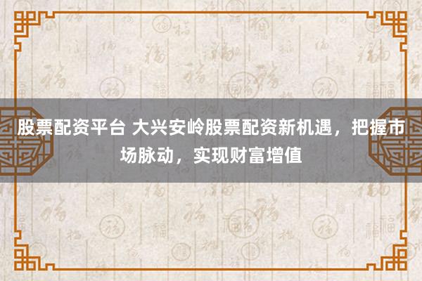 股票配资平台 大兴安岭股票配资新机遇,把握市场脉动,实现财富增值