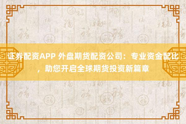 证券配资APP 外盘期货配资公司：专业资金配比，助您开启全球期货投资新篇章