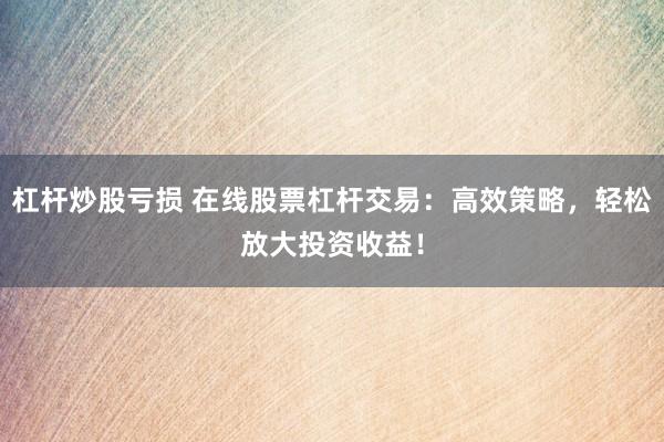 杠杆炒股亏损 在线股票杠杆交易：高效策略，轻松放大投资收益！
