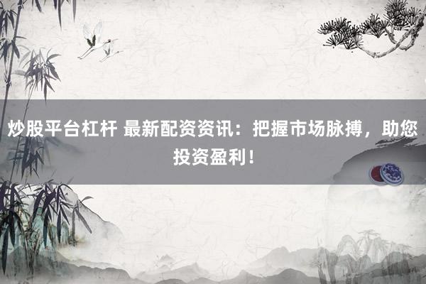 炒股平台杠杆 最新配资资讯：把握市场脉搏，助您投资盈利！