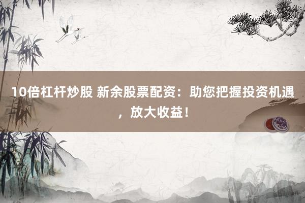10倍杠杆炒股 新余股票配资:助您把握投资机遇,放大收益!