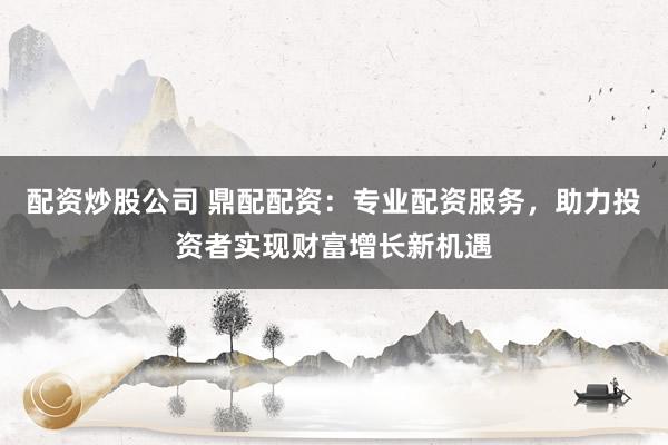 配资炒股公司 鼎配配资：专业配资服务，助力投资者实现财富增长新机遇