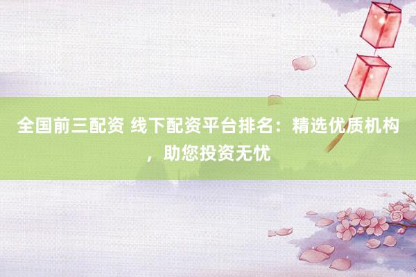 全国前三配资 线下配资平台排名：精选优质机构，助您投资无忧