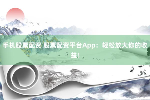 手机股票配资 股票配资平台App：轻松放大你的收益！