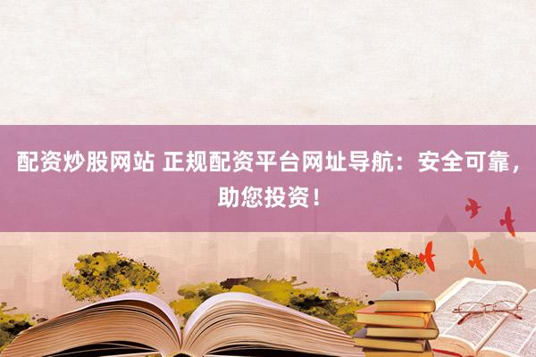 配资炒股网站 正规配资平台网址导航：安全可靠，助您投资！