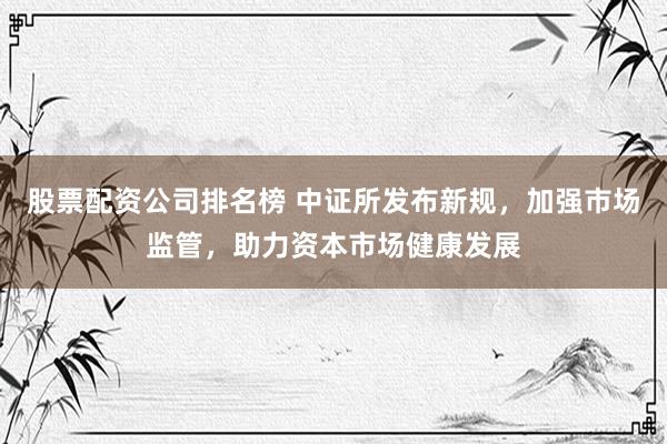 股票配资公司排名榜 中证所发布新规，加强市场监管，助力资本市场健康发展