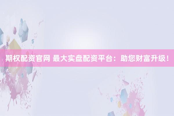 期权配资官网 最大实盘配资平台：助您财富升级！