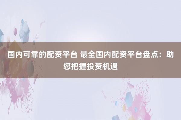 国内可靠的配资平台 最全国内配资平台盘点：助您把握投资机遇