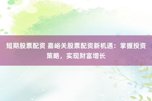 短期股票配资 嘉峪关股票配资新机遇：掌握投资策略，实现财富增长