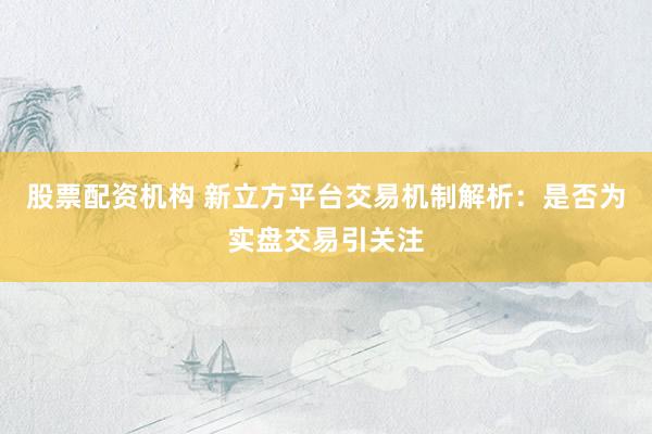 股票配资机构 新立方平台交易机制解析：是否为实盘交易引关注