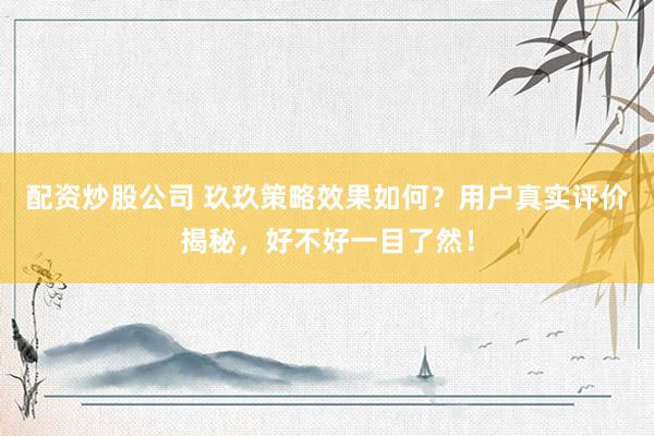 配资炒股公司 玖玖策略效果如何？用户真实评价揭秘，好不好一目了然！