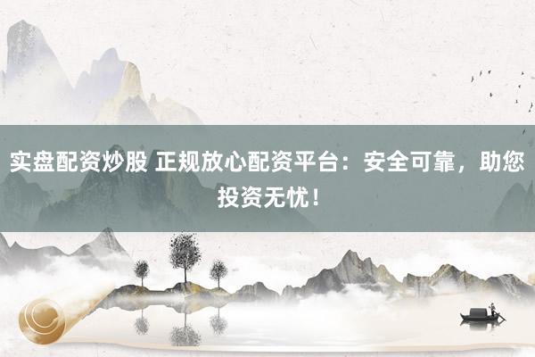 实盘配资炒股 正规放心配资平台：安全可靠，助您投资无忧！