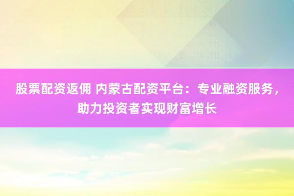股票配资返佣 内蒙古配资平台：专业融资服务，助力投资者实现财富增长