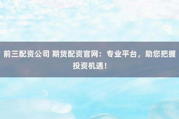 前三配资公司 期货配资官网：专业平台，助您把握投资机遇！