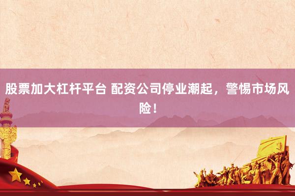 股票加大杠杆平台 配资公司停业潮起,警惕市场风险!