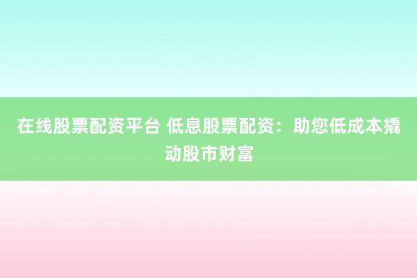 在线股票配资平台 低息股票配资：助您低成本撬动股市财富