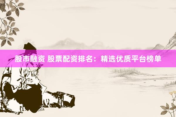 股市融资 股票配资排名：精选优质平台榜单