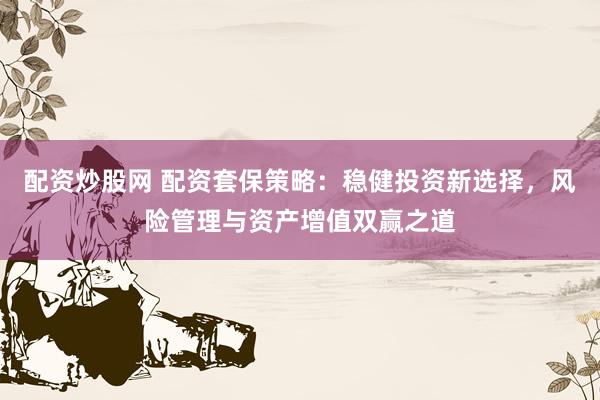配资炒股网 配资套保策略：稳健投资新选择，风险管理与资产增值双赢之道