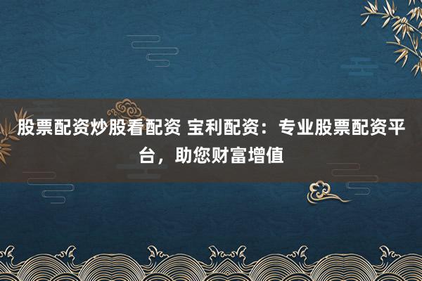 股票配资炒股看配资 宝利配资：专业股票配资平台，助您财富增值