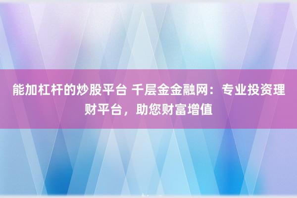 能加杠杆的炒股平台 千层金金融网：专业投资理财平台，助您财富增值