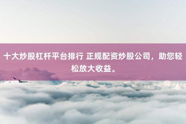 十大炒股杠杆平台排行 正规配资炒股公司，助您轻松放大收益。