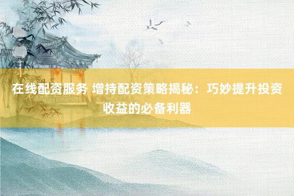 在线配资服务 增持配资策略揭秘：巧妙提升投资收益的必备利器