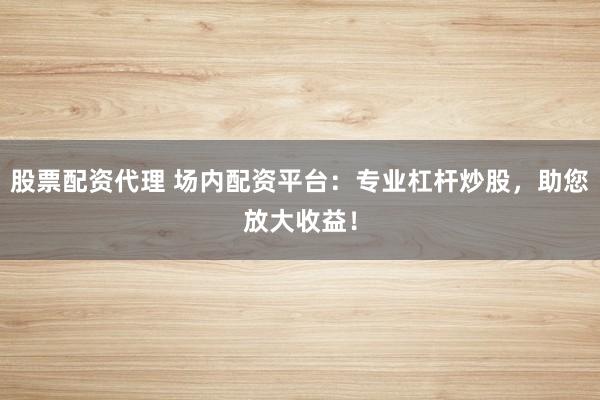 股票配资代理 场内配资平台：专业杠杆炒股，助您放大收益！
