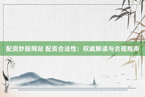 配资炒股网站 配资合法性：权威解读与合规指南