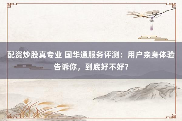 配资炒股真专业 国华通服务评测：用户亲身体验告诉你，到底好不好？