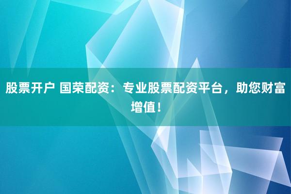 股票开户 国荣配资：专业股票配资平台，助您财富增值！