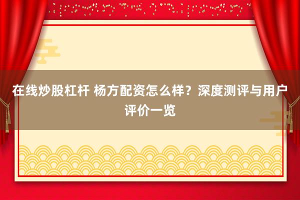 在线炒股杠杆 杨方配资怎么样?深度测评与用户评价一览