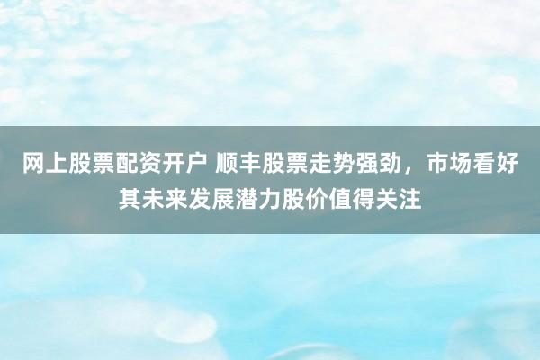 网上股票配资开户 顺丰股票走势强劲，市场看好其未来发展潜力股价值得关注