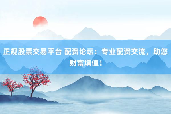 正规股票交易平台 配资论坛：专业配资交流，助您财富增值！